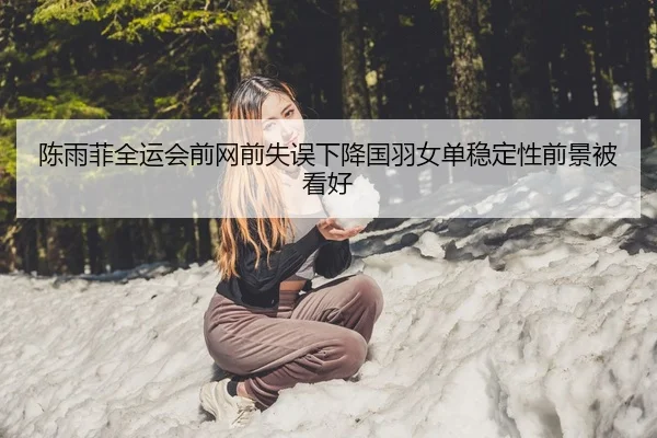 陈雨菲全运会前网前失误下降国羽女单稳定性前景被看好